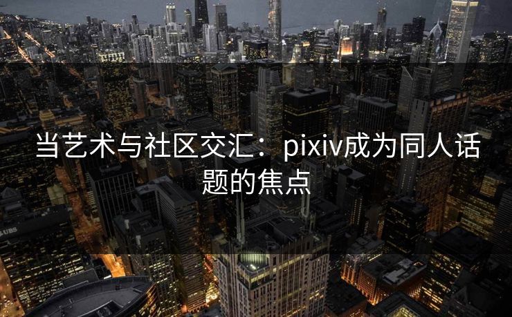 当艺术与社区交汇：pixiv成为同人话题的焦点-第1张图片-p站助手短视频 - p站搬运工影视网