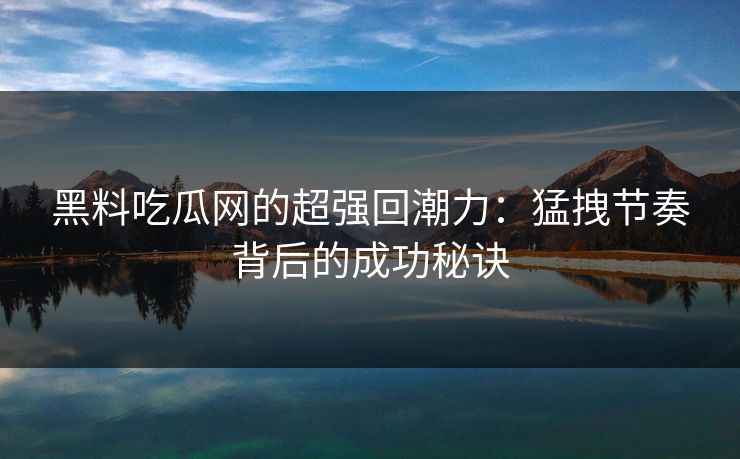 黑料吃瓜网的超强回潮力：猛拽节奏背后的成功秘诀-第1张图片-p站助手短视频 - p站搬运工影视网