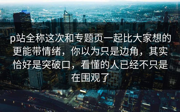 p站全称这次和专题页一起比大家想的更能带情绪,你以为只是边角,其实恰好是突破口,看懂的人已经不只是在围观了-第1张图片-p站助手短视频 - p站搬运工影视网 p站全称这次和专题页一起比大家想的更能带情绪,你以为只是边角,其实恰好是突破口,看懂的人已经不只是在围观了-第1张图片-p站助手短视频 - p站搬运工影视网