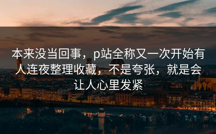 本来没当回事,p站全称又一次开始有人连夜整理收藏,不是夸张,就是会让人心里发紧-第1张图片-p站助手短视频 - p站搬运工影视网 本来没当回事,p站全称又一次开始有人连夜整理收藏,不是夸张,就是会让人心里发紧-第1张图片-p站助手短视频 - p站搬运工影视网