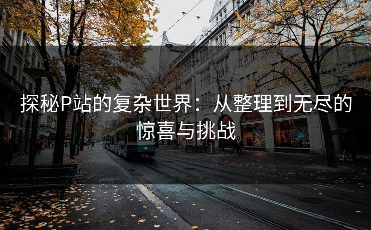 探秘P站的复杂世界:从整理到无尽的惊喜与挑战-第1张图片-p站助手短视频 - p站搬运工影视网 探秘P站的复杂世界:从整理到无尽的惊喜与挑战-第1张图片-p站助手短视频 - p站搬运工影视网