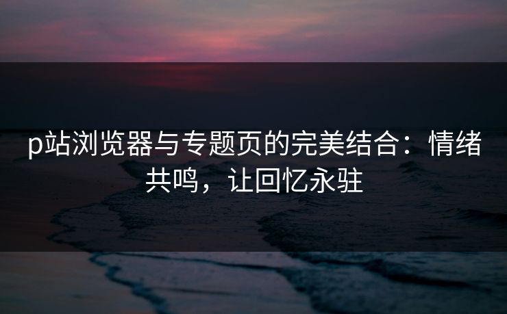 p站浏览器与专题页的完美结合:情绪共鸣,让回忆永驻-第1张图片-p站助手短视频 - p站搬运工影视网 p站浏览器与专题页的完美结合:情绪共鸣,让回忆永驻-第1张图片-p站助手短视频 - p站搬运工影视网