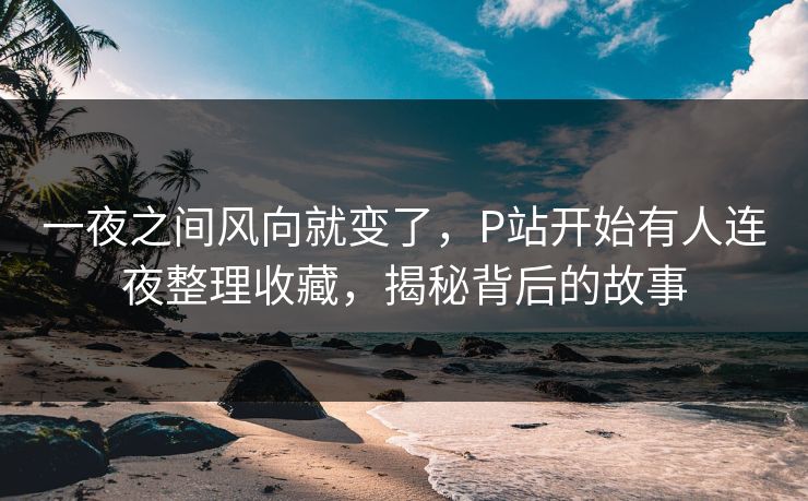 一夜之间风向就变了,P站开始有人连夜整理收藏,揭秘背后的故事-第1张图片-p站助手短视频 - p站搬运工影视网 一夜之间风向就变了,P站开始有人连夜整理收藏,揭秘背后的故事-第1张图片-p站助手短视频 - p站搬运工影视网