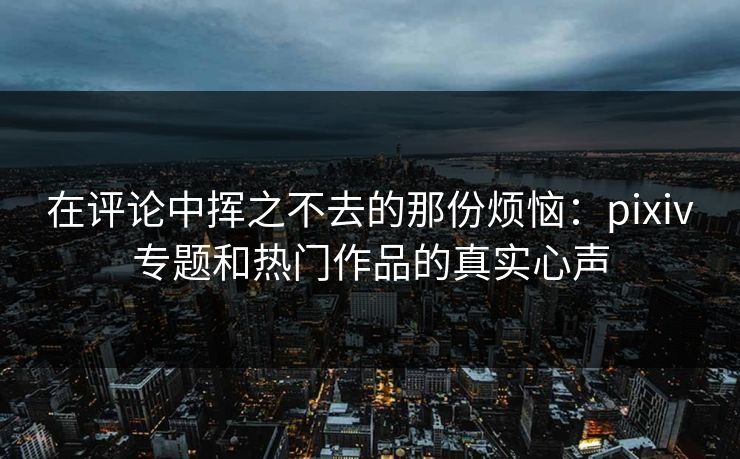 在评论中挥之不去的那份烦恼:pixiv专题和热门作品的真实心声-第1张图片-p站助手短视频 - p站搬运工影视网 在评论中挥之不去的那份烦恼:pixiv专题和热门作品的真实心声-第1张图片-p站助手短视频 - p站搬运工影视网