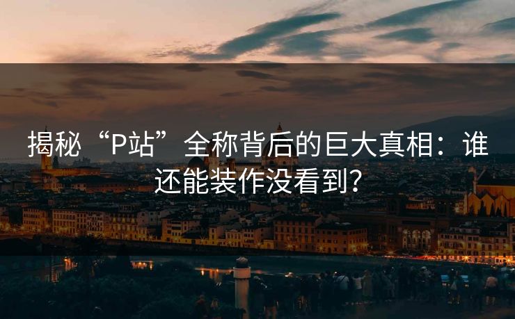 揭秘“P站”全称背后的巨大真相:谁还能装作没看到?-第1张图片-p站助手短视频 - p站搬运工影视网 揭秘“P站”全称背后的巨大真相:谁还能装作没看到?-第1张图片-p站助手短视频 - p站搬运工影视网