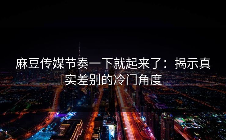 麻豆传媒节奏一下就起来了:揭示真实差别的冷门角度-第1张图片-p站助手短视频 - p站搬运工影视网 麻豆传媒节奏一下就起来了:揭示真实差别的冷门角度-第1张图片-p站助手短视频 - p站搬运工影视网