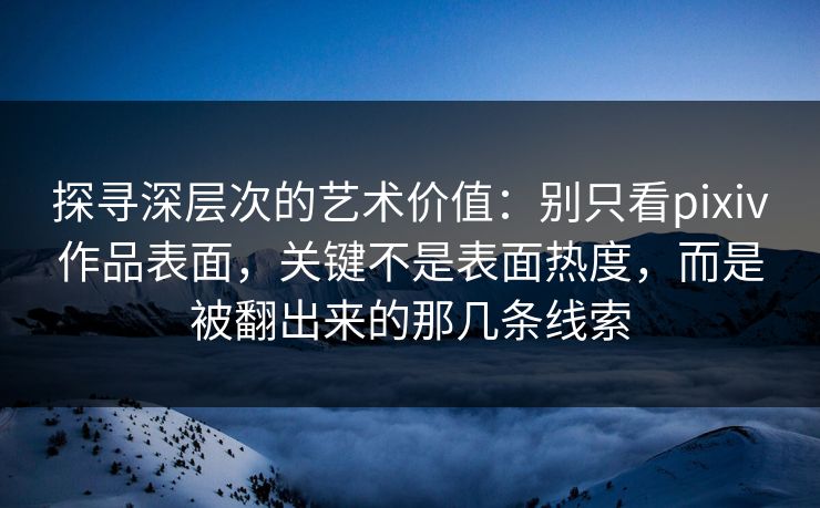 探寻深层次的艺术价值：别只看pixiv作品表面，关键不是表面热度，而是被翻出来的那几条线索-第1张图片-p站助手短视频 - p站搬运工影视网