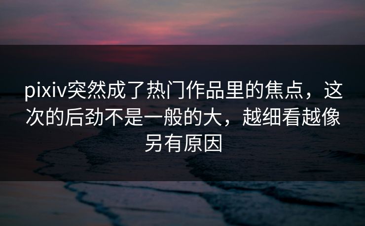 pixiv突然成了热门作品里的焦点,这次的后劲不是一般的大,越细看越像另有原因-第1张图片-p站助手短视频 - p站搬运工影视网 pixiv突然成了热门作品里的焦点,这次的后劲不是一般的大,越细看越像另有原因-第1张图片-p站助手短视频 - p站搬运工影视网