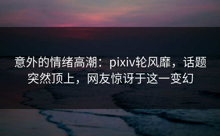 意外的情绪高潮:pixiv轮风靡,话题突然顶上,网友惊讶于这一变幻-第1张图片-p站助手短视频 - p站搬运工影视网 意外的情绪高潮:pixiv轮风靡,话题突然顶上,网友惊讶于这一变幻-第1张图片-p站助手短视频 - p站搬运工影视网