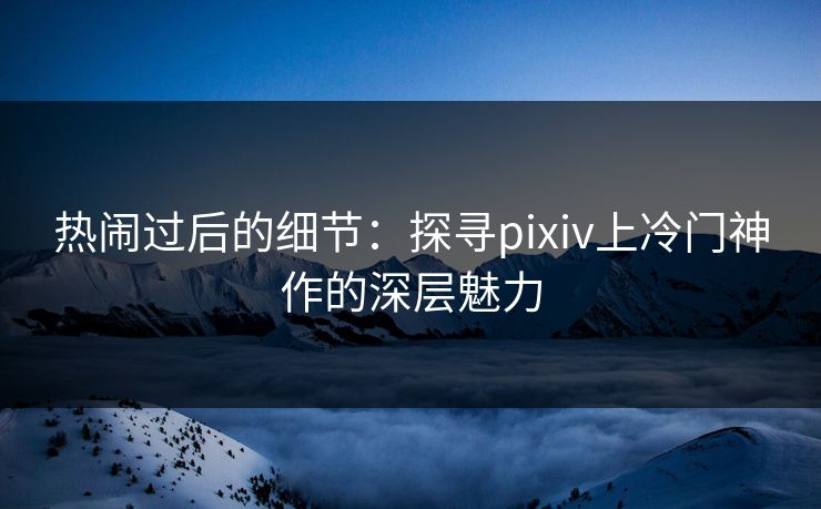 热闹过后的细节:探寻pixiv上冷门神作的深层魅力-第1张图片-p站助手短视频 - p站搬运工影视网 热闹过后的细节:探寻pixiv上冷门神作的深层魅力-第1张图片-p站助手短视频 - p站搬运工影视网