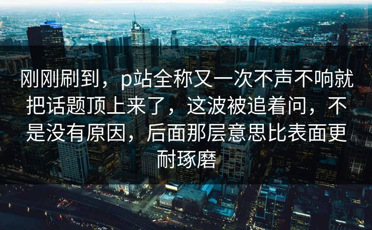 刚刚刷到，p站全称又一次不声不响就把话题顶上来了，这波被追着问，不是没有原因，后面那层意思比表面更耐琢磨-第1张图片-p站助手短视频 - p站搬运工影视网