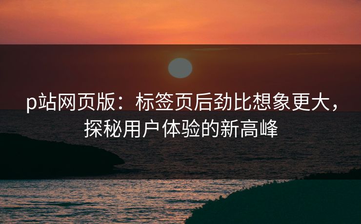 p站网页版：标签页后劲比想象更大，探秘用户体验的新高峰-第1张图片-p站助手短视频 - p站搬运工影视网